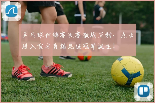 乒乓球世锦赛决赛激战正酣，点击进入官方直播见证冠军诞生！