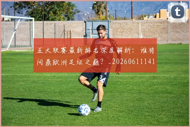 五大联赛最新排名深度解析：谁将问鼎欧洲足坛之巅？_20260611141723