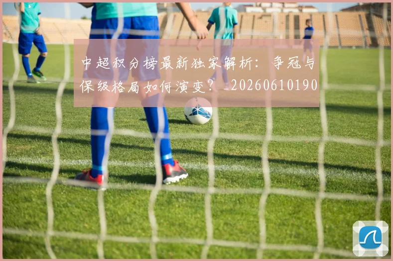 中超积分榜最新独家解析：争冠与保级格局如何演变？_20260610190450