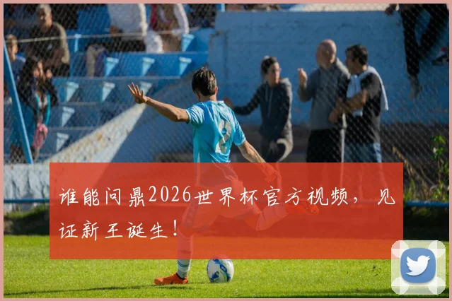 谁能问鼎2026世界杯官方视频，见证新王诞生！