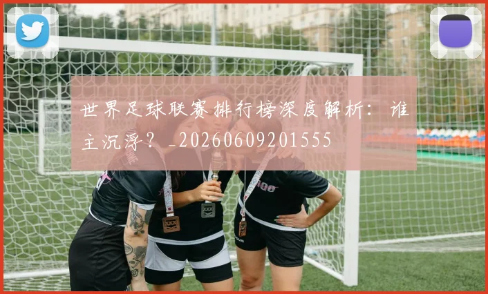 世界足球联赛排行榜深度解析:谁主沉浮?_20260609201555