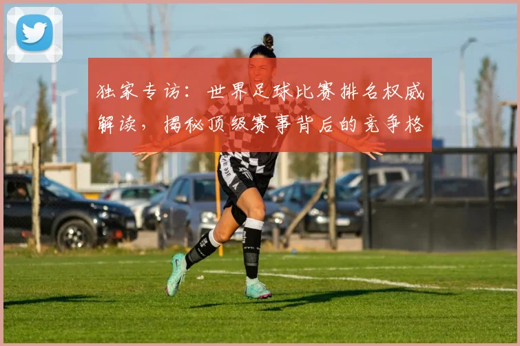 独家专访:世界足球比赛排名权威解读,揭秘顶级赛事背后的竞争格局