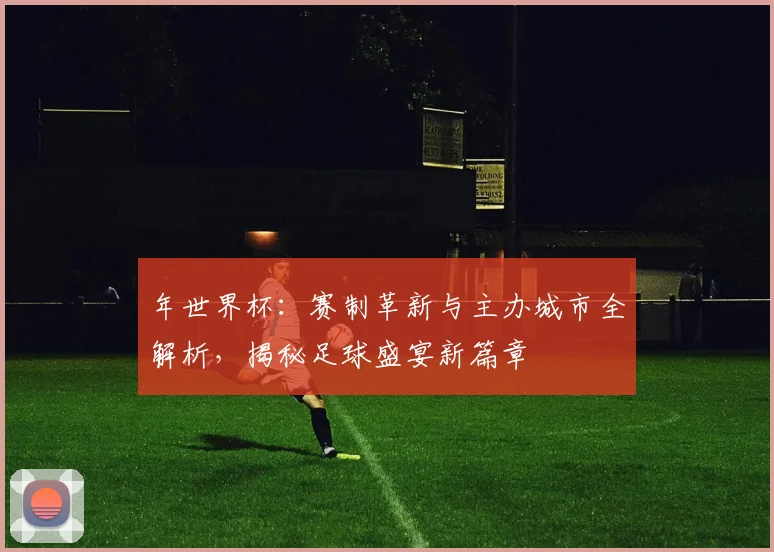 年世界杯:赛制革新与主办城市全解析,揭秘足球盛宴新篇章