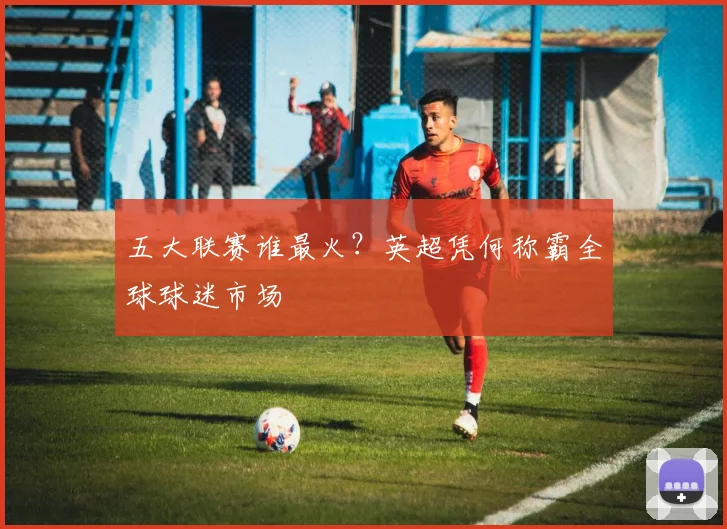 五大联赛谁最火？英超凭何称霸全球球迷市场